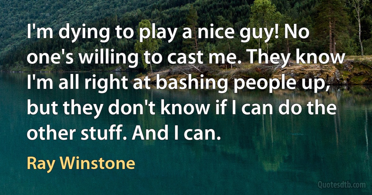 I'm dying to play a nice guy! No one's willing to cast me. They know I'm all right at bashing people up, but they don't know if I can do the other stuff. And I can. (Ray Winstone)