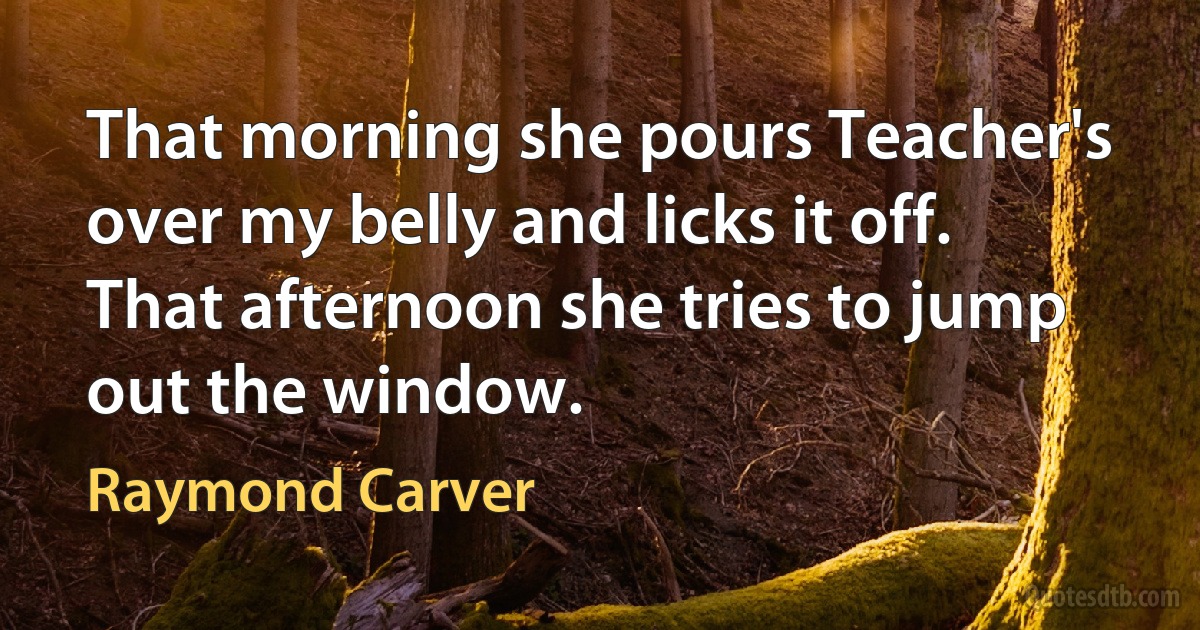 That morning she pours Teacher's over my belly and licks it off. That afternoon she tries to jump out the window. (Raymond Carver)