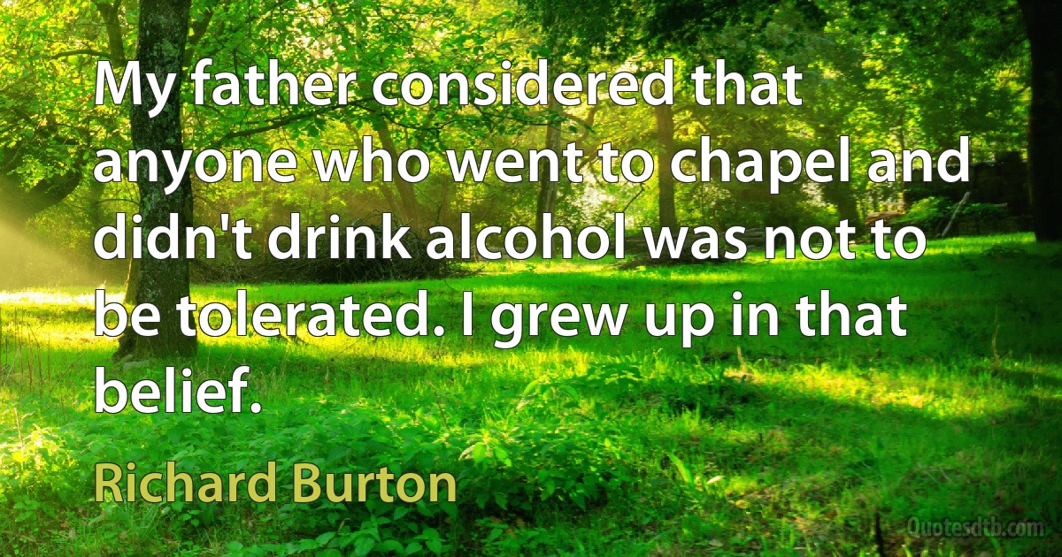 My father considered that anyone who went to chapel and didn't drink alcohol was not to be tolerated. I grew up in that belief. (Richard Burton)