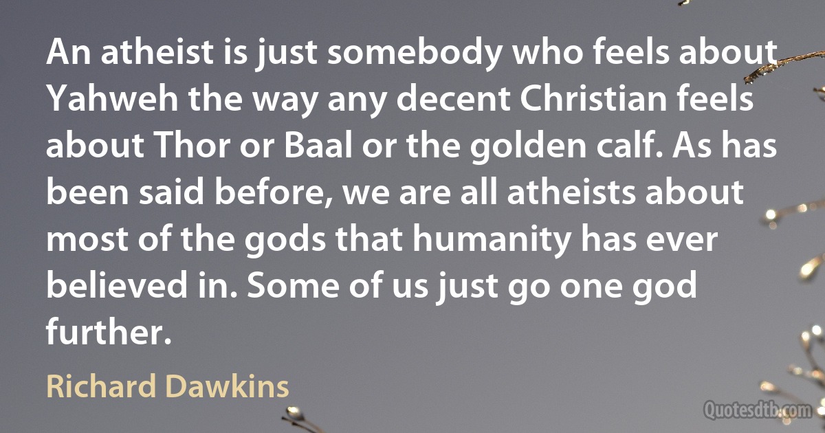 An atheist is just somebody who feels about Yahweh the way any decent Christian feels about Thor or Baal or the golden calf. As has been said before, we are all atheists about most of the gods that humanity has ever believed in. Some of us just go one god further. (Richard Dawkins)