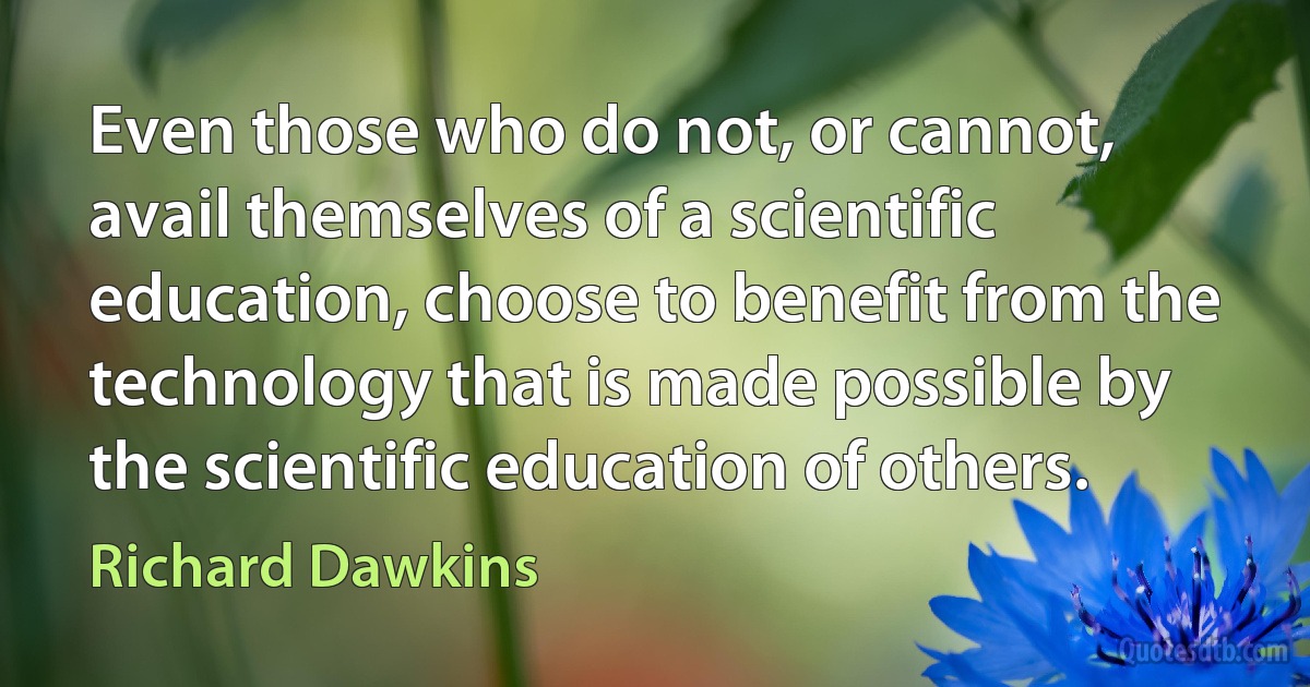 Even those who do not, or cannot, avail themselves of a scientific education, choose to benefit from the technology that is made possible by the scientific education of others. (Richard Dawkins)