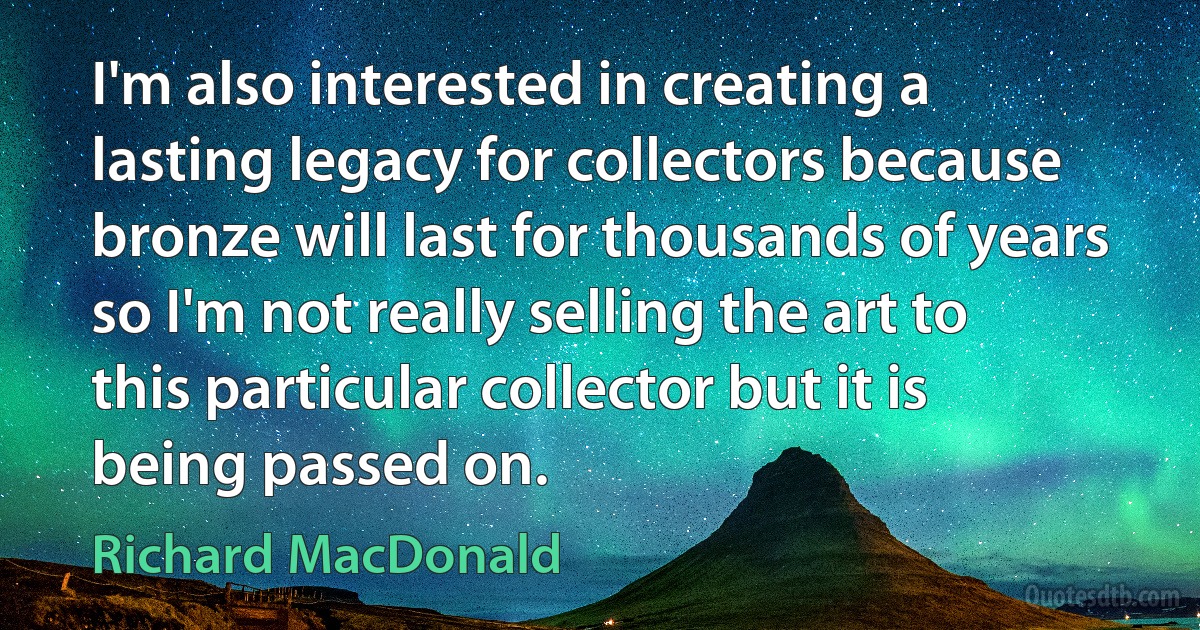 I'm also interested in creating a lasting legacy for collectors because bronze will last for thousands of years so I'm not really selling the art to this particular collector but it is being passed on. (Richard MacDonald)