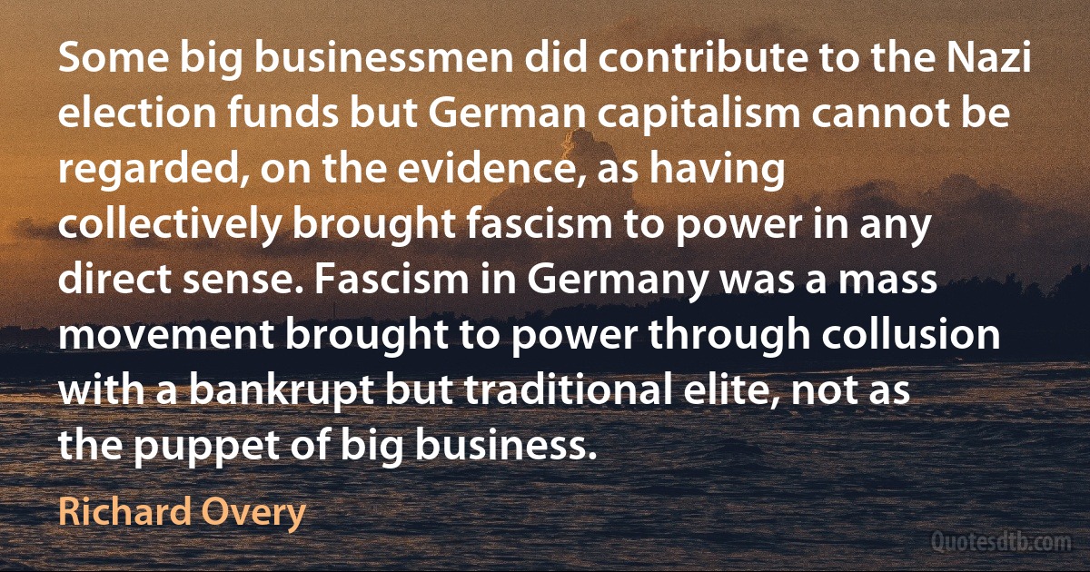 Some big businessmen did contribute to the Nazi election funds but German capitalism cannot be regarded, on the evidence, as having collectively brought fascism to power in any direct sense. Fascism in Germany was a mass movement brought to power through collusion with a bankrupt but traditional elite, not as the puppet of big business. (Richard Overy)