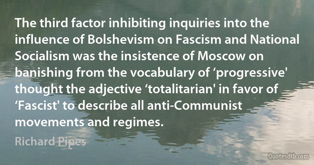 The third factor inhibiting inquiries into the influence of Bolshevism on Fascism and National Socialism was the insistence of Moscow on banishing from the vocabulary of ‘progressive' thought the adjective ‘totalitarian' in favor of ‘Fascist' to describe all anti-Communist movements and regimes. (Richard Pipes)