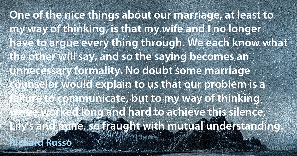 One of the nice things about our marriage, at least to my way of thinking, is that my wife and I no longer have to argue every thing through. We each know what the other will say, and so the saying becomes an unnecessary formality. No doubt some marriage counselor would explain to us that our problem is a failure to communicate, but to my way of thinking we've worked long and hard to achieve this silence, Lily's and mine, so fraught with mutual understanding. (Richard Russo)