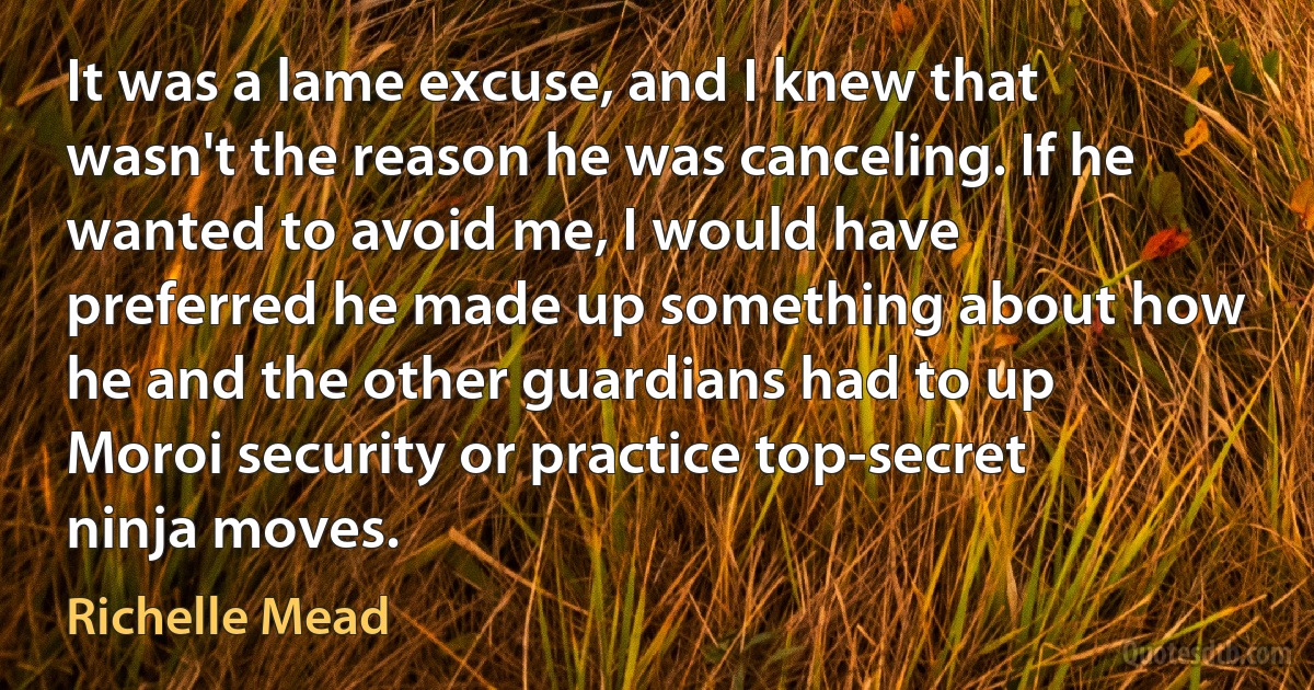 It was a lame excuse, and I knew that wasn't the reason he was canceling. If he wanted to avoid me, I would have preferred he made up something about how he and the other guardians had to up Moroi security or practice top-secret ninja moves. (Richelle Mead)