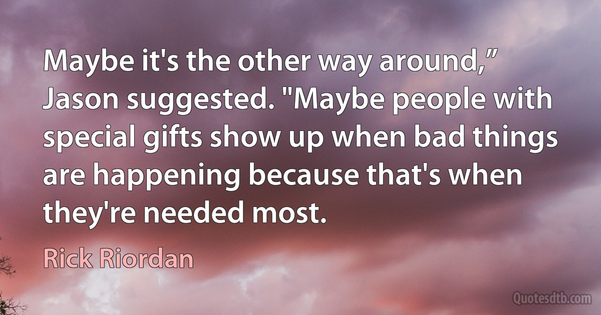 Maybe it's the other way around,” Jason suggested. "Maybe people with special gifts show up when bad things are happening because that's when
they're needed most. (Rick Riordan)