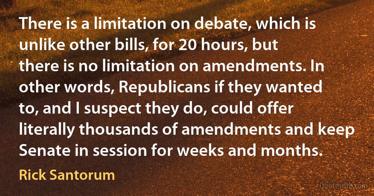 There is a limitation on debate, which is unlike other bills, for 20 hours, but there is no limitation on amendments. In other words, Republicans if they wanted to, and I suspect they do, could offer literally thousands of amendments and keep Senate in session for weeks and months. (Rick Santorum)