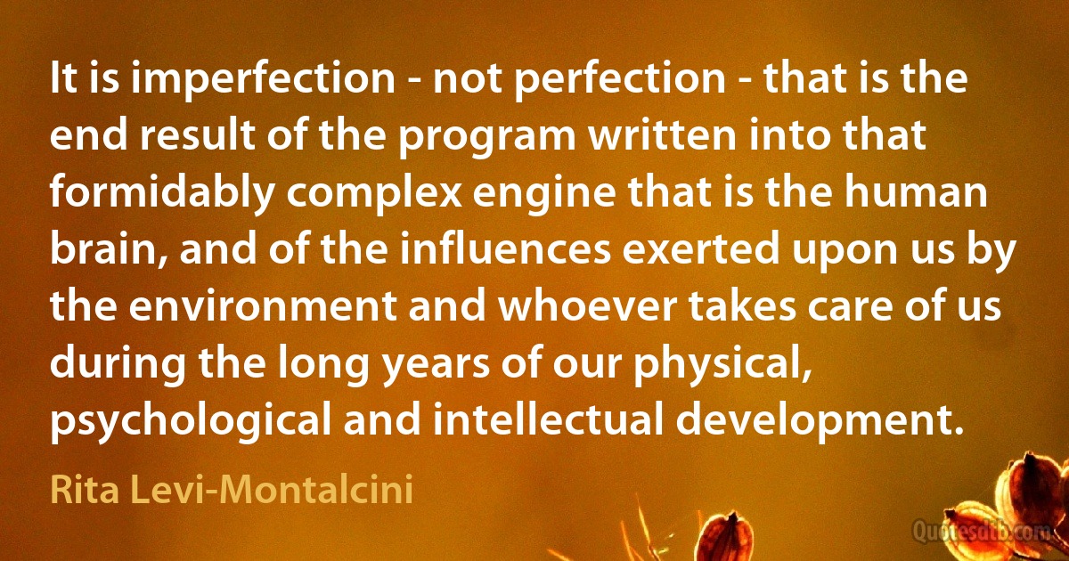 It is imperfection - not perfection - that is the end result of the program written into that formidably complex engine that is the human brain, and of the influences exerted upon us by the environment and whoever takes care of us during the long years of our physical, psychological and intellectual development. (Rita Levi-Montalcini)