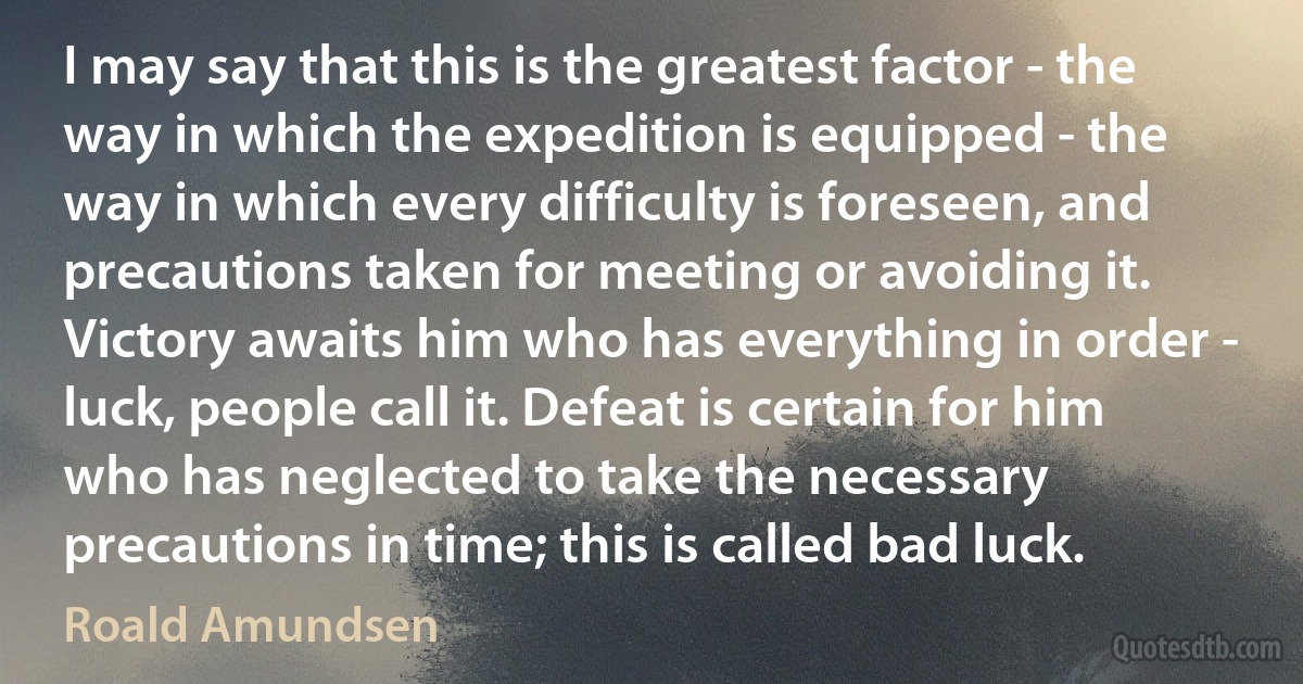 I may say that this is the greatest factor - the way in which the expedition is equipped - the way in which every difficulty is foreseen, and precautions taken for meeting or avoiding it. Victory awaits him who has everything in order - luck, people call it. Defeat is certain for him who has neglected to take the necessary precautions in time; this is called bad luck. (Roald Amundsen)