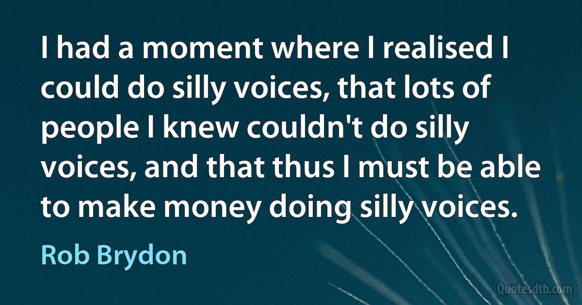 I had a moment where I realised I could do silly voices, that lots of people I knew couldn't do silly voices, and that thus I must be able to make money doing silly voices. (Rob Brydon)