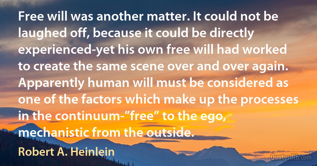 Free will was another matter. It could not be laughed off, because it could be directly experienced-yet his own free will had worked to create the same scene over and over again. Apparently human will must be considered as one of the factors which make up the processes in the continuum-”free” to the ego, mechanistic from the outside. (Robert A. Heinlein)