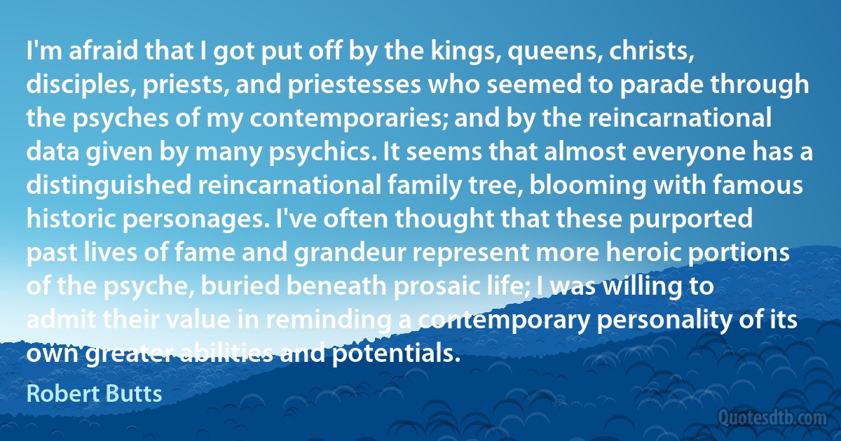 I'm afraid that I got put off by the kings, queens, christs, disciples, priests, and priestesses who seemed to parade through the psyches of my contemporaries; and by the reincarnational data given by many psychics. It seems that almost everyone has a distinguished reincarnational family tree, blooming with famous historic personages. I've often thought that these purported past lives of fame and grandeur represent more heroic portions of the psyche, buried beneath prosaic life; I was willing to admit their value in reminding a contemporary personality of its own greater abilities and potentials. (Robert Butts)