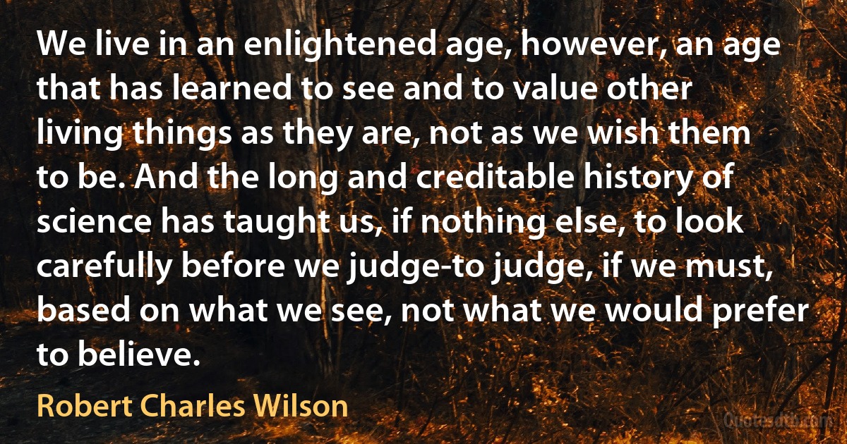 We live in an enlightened age, however, an age that has learned to see and to value other living things as they are, not as we wish them to be. And the long and creditable history of science has taught us, if nothing else, to look carefully before we judge-to judge, if we must, based on what we see, not what we would prefer to believe. (Robert Charles Wilson)