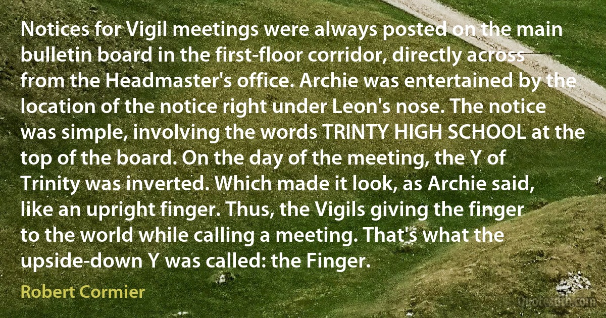 Notices for Vigil meetings were always posted on the main bulletin board in the first-floor corridor, directly across from the Headmaster's office. Archie was entertained by the location of the notice right under Leon's nose. The notice was simple, involving the words TRINTY HIGH SCHOOL at the top of the board. On the day of the meeting, the Y of Trinity was inverted. Which made it look, as Archie said, like an upright finger. Thus, the Vigils giving the finger to the world while calling a meeting. That's what the upside-down Y was called: the Finger. (Robert Cormier)