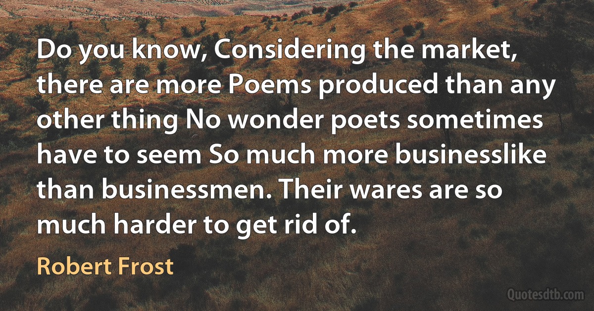 Do you know, Considering the market, there are more Poems produced than any other thing No wonder poets sometimes have to seem So much more businesslike than businessmen. Their wares are so much harder to get rid of. (Robert Frost)