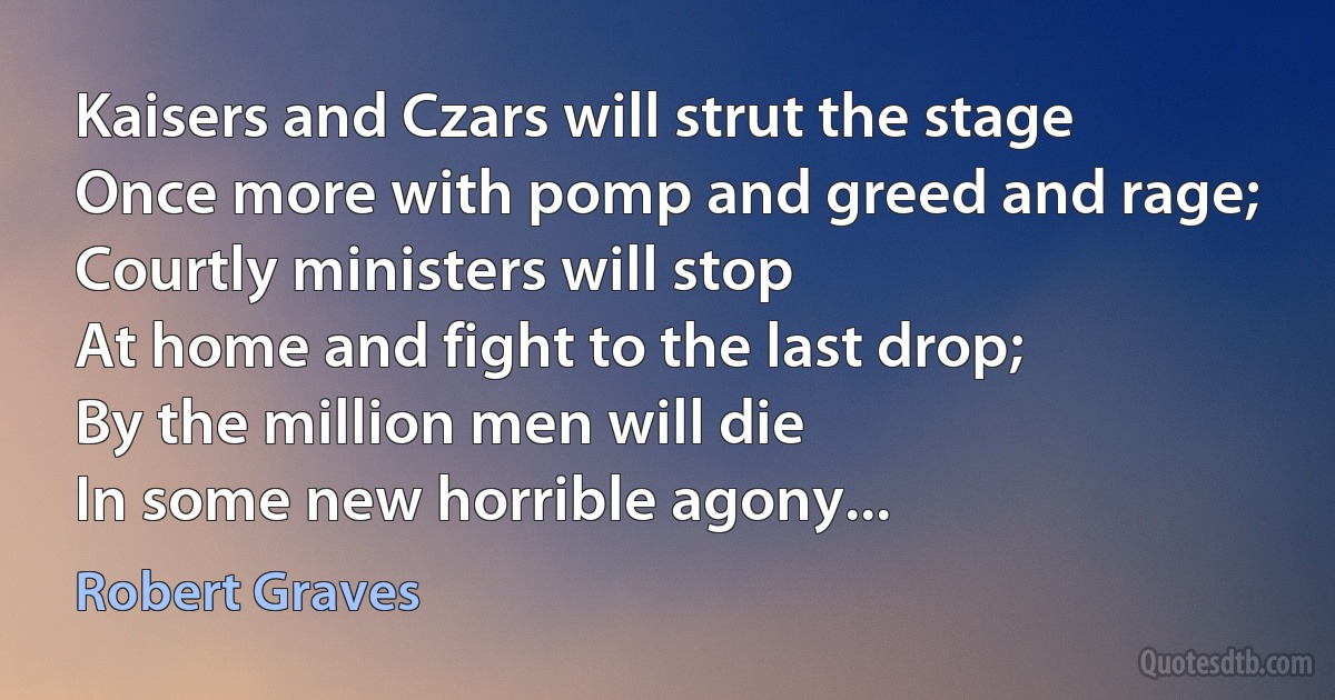 Kaisers and Czars will strut the stage
Once more with pomp and greed and rage;
Courtly ministers will stop
At home and fight to the last drop;
By the million men will die
In some new horrible agony... (Robert Graves)