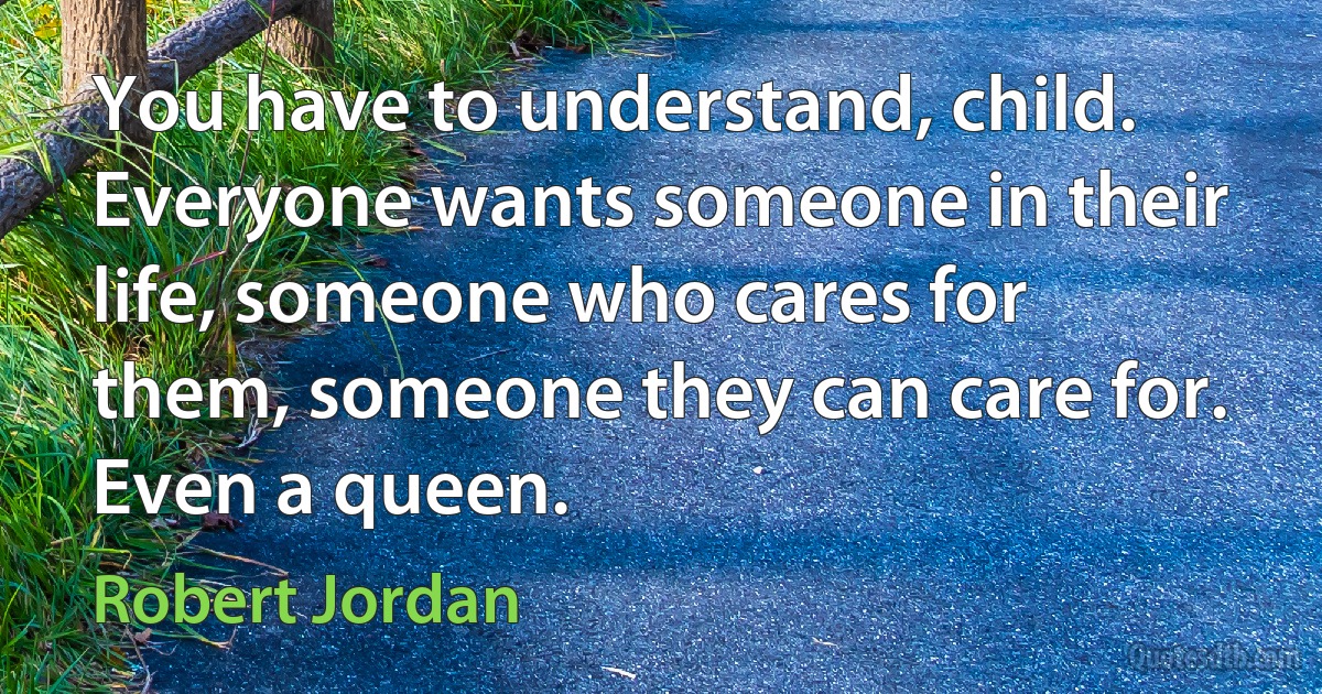 You have to understand, child. Everyone wants someone in their life, someone who cares for them, someone they can care for. Even a queen. (Robert Jordan)