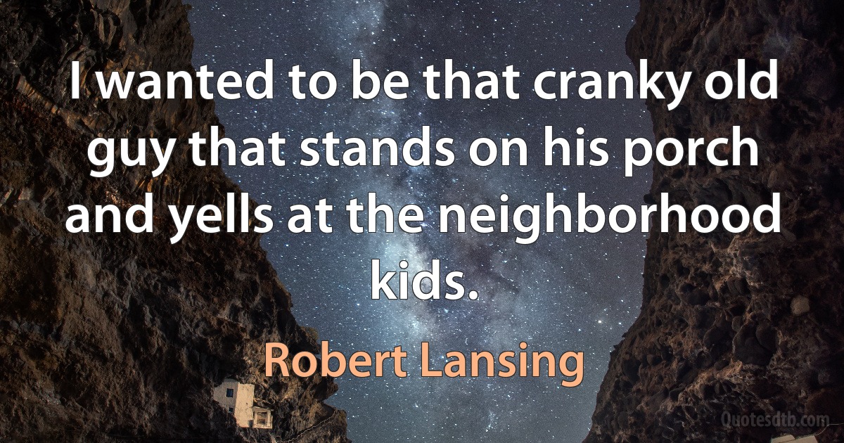 I wanted to be that cranky old guy that stands on his porch and yells at the neighborhood kids. (Robert Lansing)