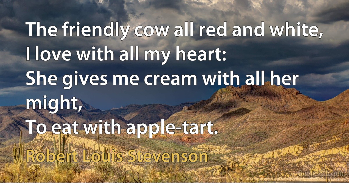 The friendly cow all red and white,
I love with all my heart:
She gives me cream with all her might,
To eat with apple-tart. (Robert Louis Stevenson)