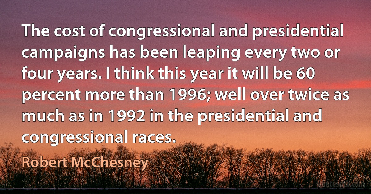 The cost of congressional and presidential campaigns has been leaping every two or four years. I think this year it will be 60 percent more than 1996; well over twice as much as in 1992 in the presidential and congressional races. (Robert McChesney)