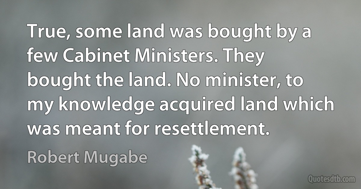 True, some land was bought by a few Cabinet Ministers. They bought the land. No minister, to my knowledge acquired land which was meant for resettlement. (Robert Mugabe)