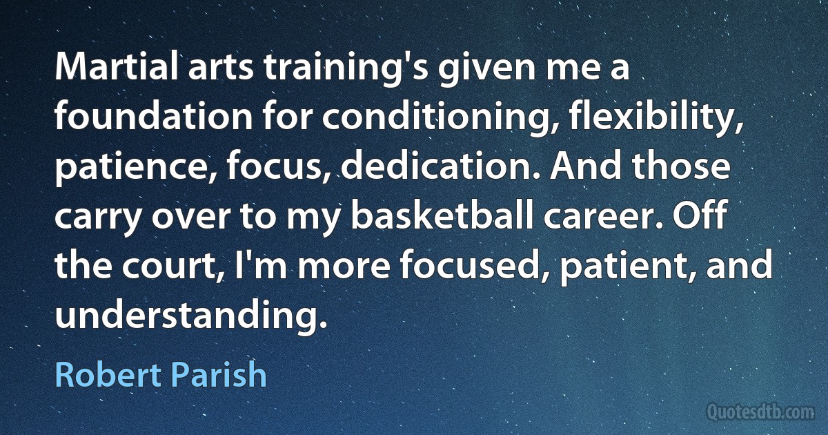 Martial arts training's given me a foundation for conditioning, flexibility, patience, focus, dedication. And those carry over to my basketball career. Off the court, I'm more focused, patient, and understanding. (Robert Parish)