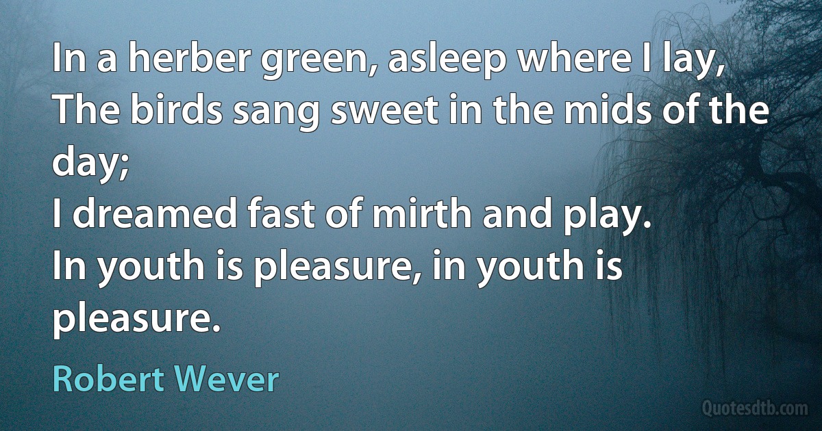 In a herber green, asleep where I lay,
The birds sang sweet in the mids of the day;
I dreamed fast of mirth and play.
In youth is pleasure, in youth is pleasure. (Robert Wever)