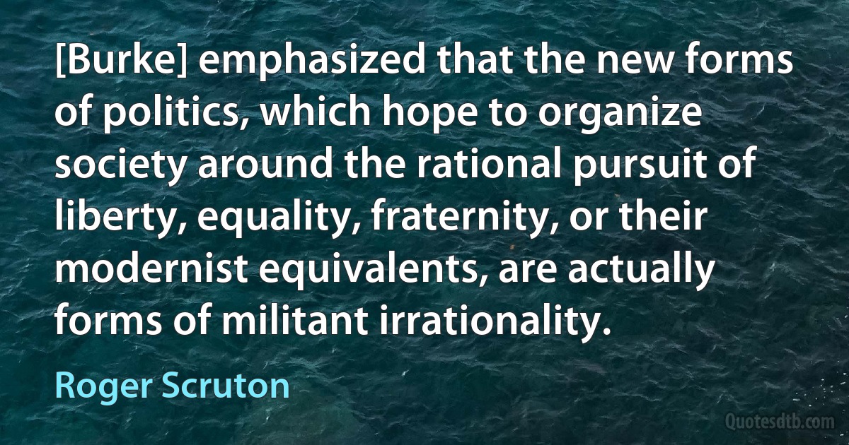 [Burke] emphasized that the new forms of politics, which hope to organize society around the rational pursuit of liberty, equality, fraternity, or their modernist equivalents, are actually forms of militant irrationality. (Roger Scruton)