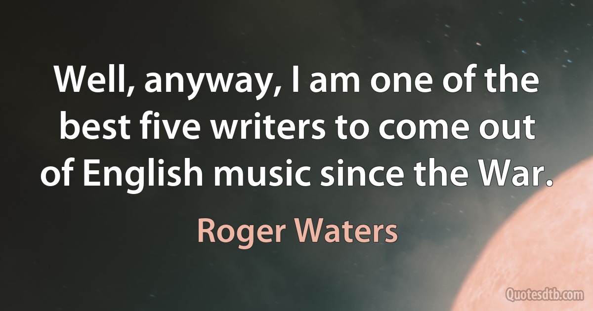 Well, anyway, I am one of the best five writers to come out of English music since the War. (Roger Waters)