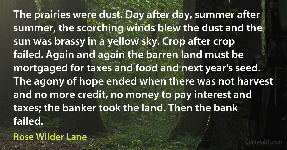 The prairies were dust. Day after day, summer after summer, the scorching winds blew the dust and the sun was brassy in a yellow sky. Crop after crop failed. Again and again the barren land must be mortgaged for taxes and food and next year's seed. The agony of hope ended when there was not harvest and no more credit, no money to pay interest and taxes; the banker took the land. Then the bank failed. (Rose Wilder Lane)