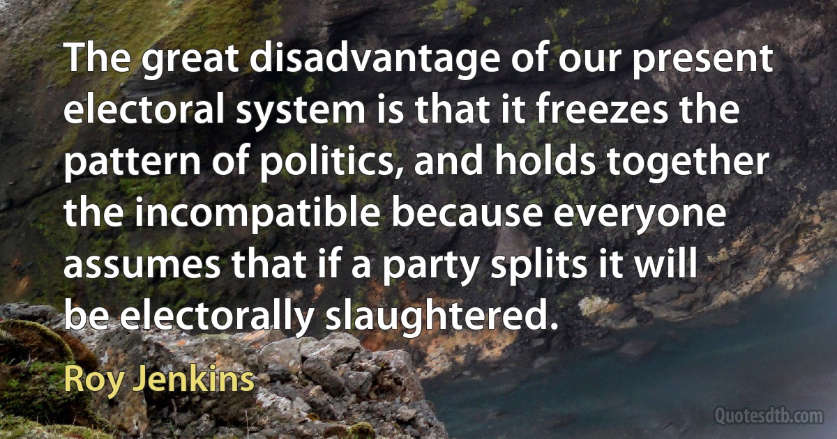 The great disadvantage of our present electoral system is that it freezes the pattern of politics, and holds together the incompatible because everyone assumes that if a party splits it will be electorally slaughtered. (Roy Jenkins)