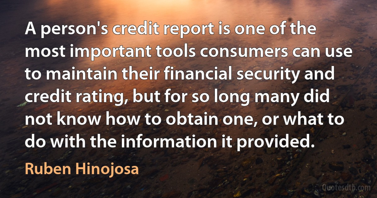 A person's credit report is one of the most important tools consumers can use to maintain their financial security and credit rating, but for so long many did not know how to obtain one, or what to do with the information it provided. (Ruben Hinojosa)