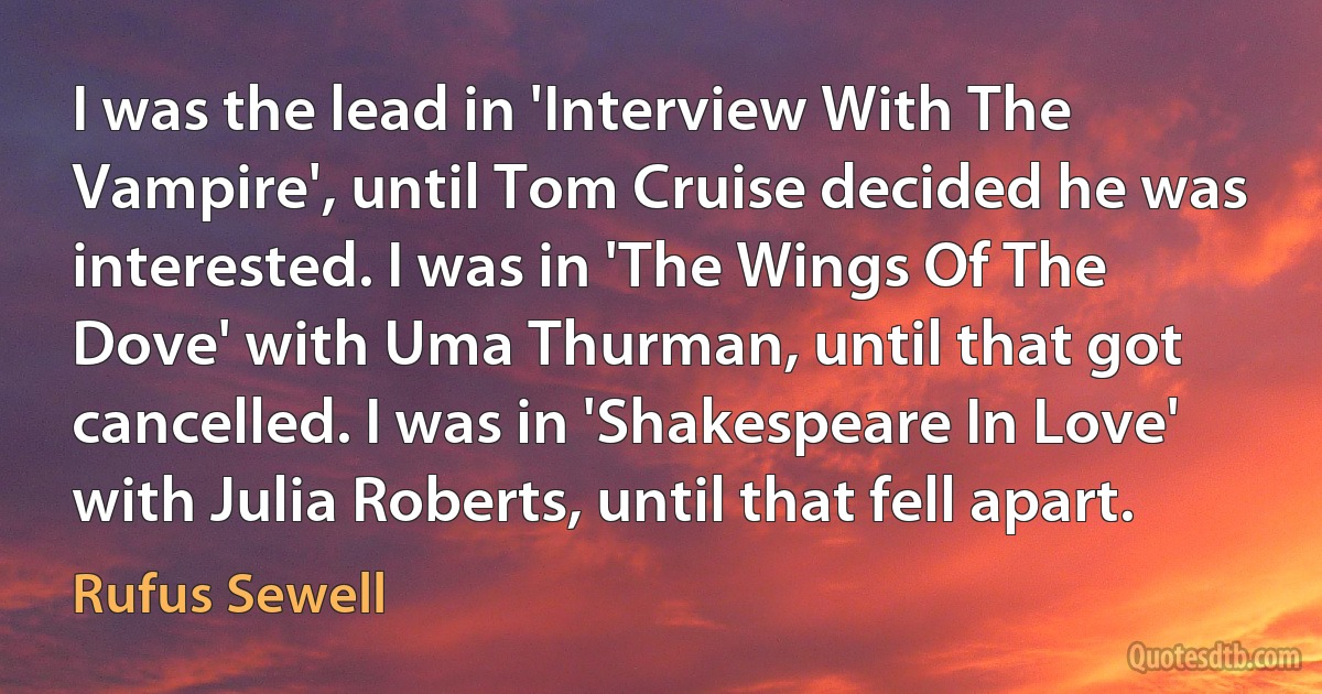 I was the lead in 'Interview With The Vampire', until Tom Cruise decided he was interested. I was in 'The Wings Of The Dove' with Uma Thurman, until that got cancelled. I was in 'Shakespeare In Love' with Julia Roberts, until that fell apart. (Rufus Sewell)