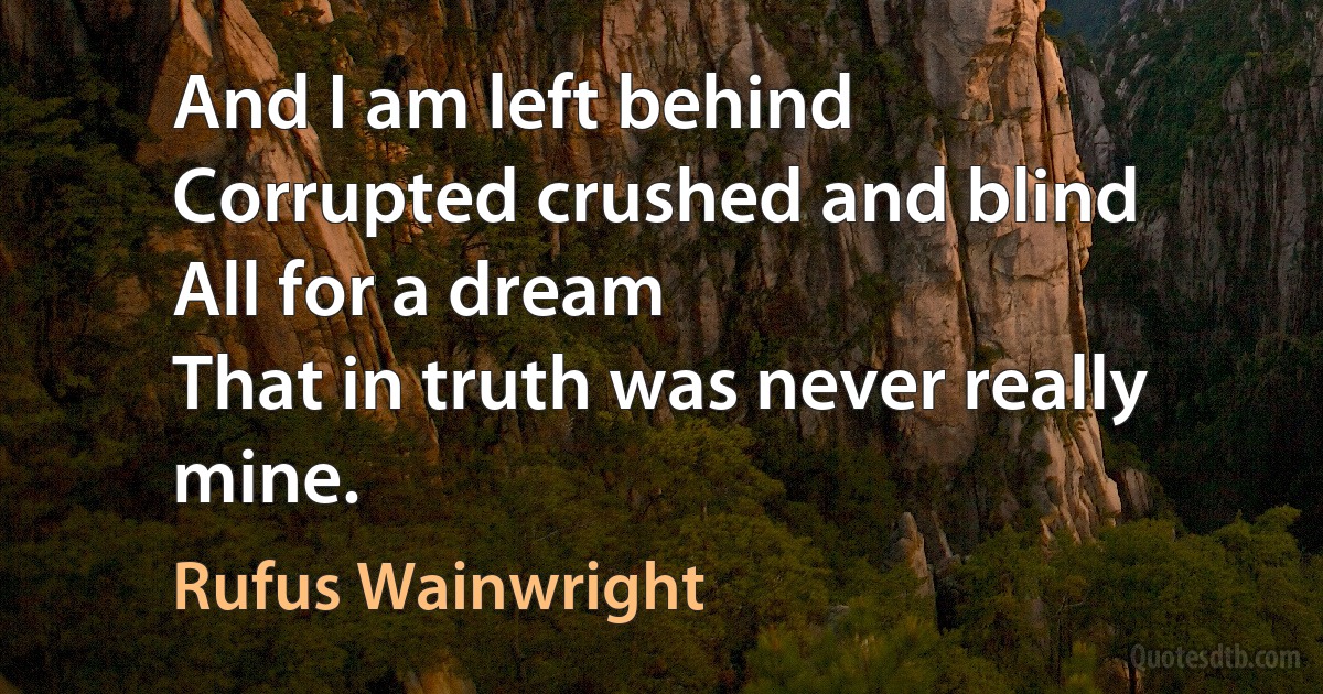 And I am left behind
Corrupted crushed and blind
All for a dream
That in truth was never really mine. (Rufus Wainwright)