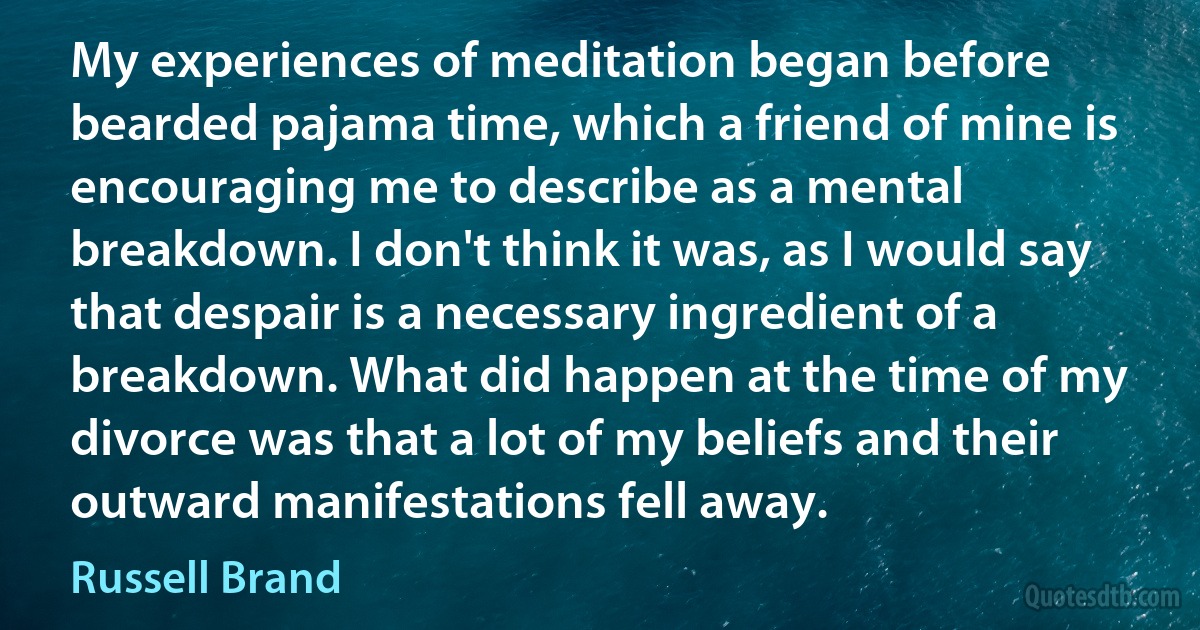 My experiences of meditation began before bearded pajama time, which a friend of mine is encouraging me to describe as a mental breakdown. I don't think it was, as I would say that despair is a necessary ingredient of a breakdown. What did happen at the time of my divorce was that a lot of my beliefs and their outward manifestations fell away. (Russell Brand)