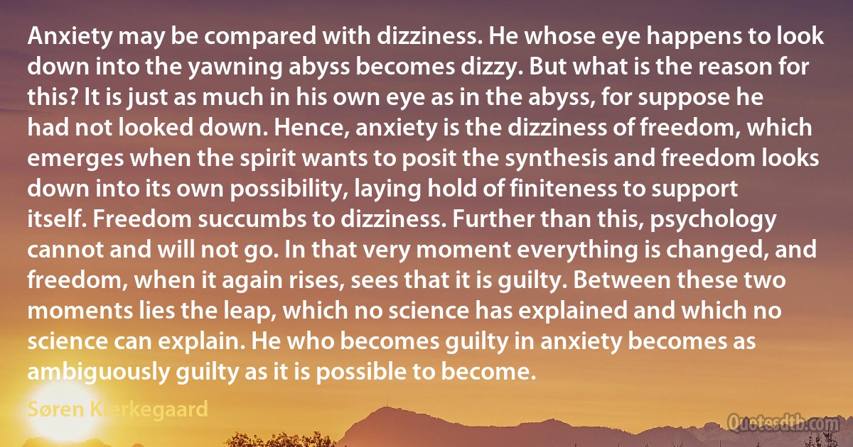 Anxiety may be compared with dizziness. He whose eye happens to look down into the yawning abyss becomes dizzy. But what is the reason for this? It is just as much in his own eye as in the abyss, for suppose he had not looked down. Hence, anxiety is the dizziness of freedom, which emerges when the spirit wants to posit the synthesis and freedom looks down into its own possibility, laying hold of finiteness to support itself. Freedom succumbs to dizziness. Further than this, psychology cannot and will not go. In that very moment everything is changed, and freedom, when it again rises, sees that it is guilty. Between these two moments lies the leap, which no science has explained and which no science can explain. He who becomes guilty in anxiety becomes as ambiguously guilty as it is possible to become. (Søren Kierkegaard)