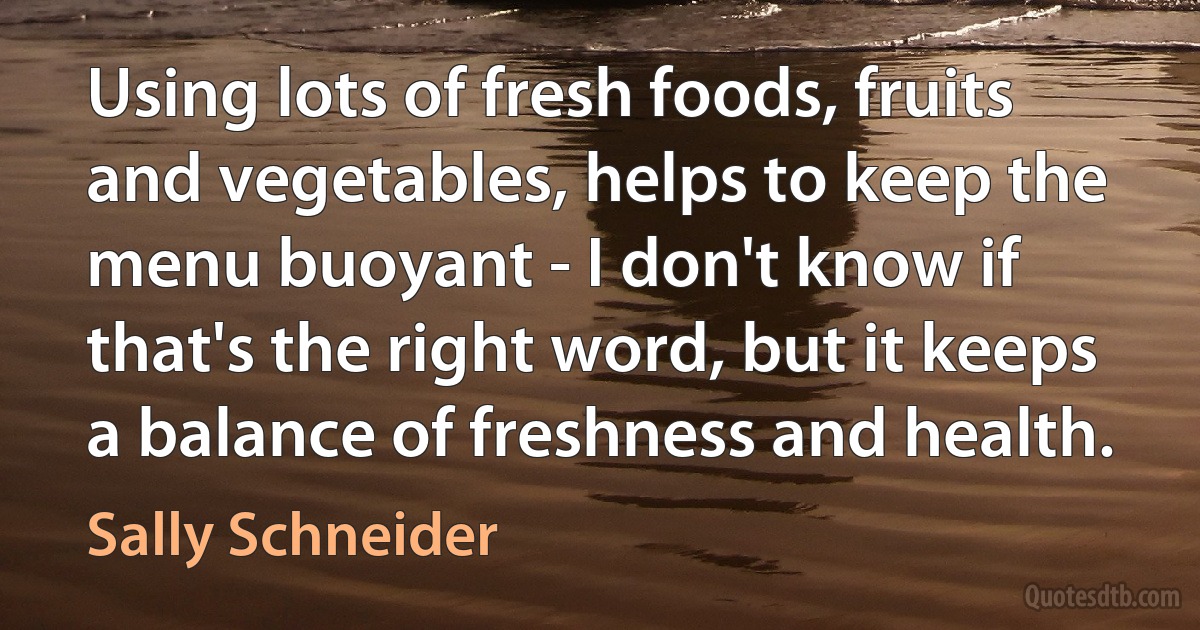 Using lots of fresh foods, fruits and vegetables, helps to keep the menu buoyant - I don't know if that's the right word, but it keeps a balance of freshness and health. (Sally Schneider)