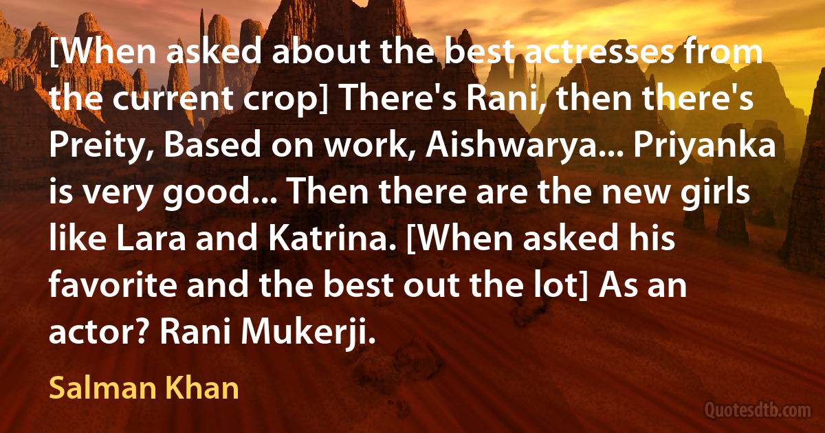 [When asked about the best actresses from the current crop] There's Rani, then there's Preity, Based on work, Aishwarya... Priyanka is very good... Then there are the new girls like Lara and Katrina. [When asked his favorite and the best out the lot] As an actor? Rani Mukerji. (Salman Khan)