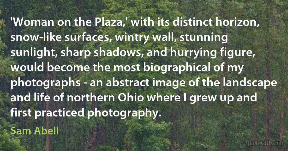 'Woman on the Plaza,' with its distinct horizon, snow-like surfaces, wintry wall, stunning sunlight, sharp shadows, and hurrying figure, would become the most biographical of my photographs - an abstract image of the landscape and life of northern Ohio where I grew up and first practiced photography. (Sam Abell)