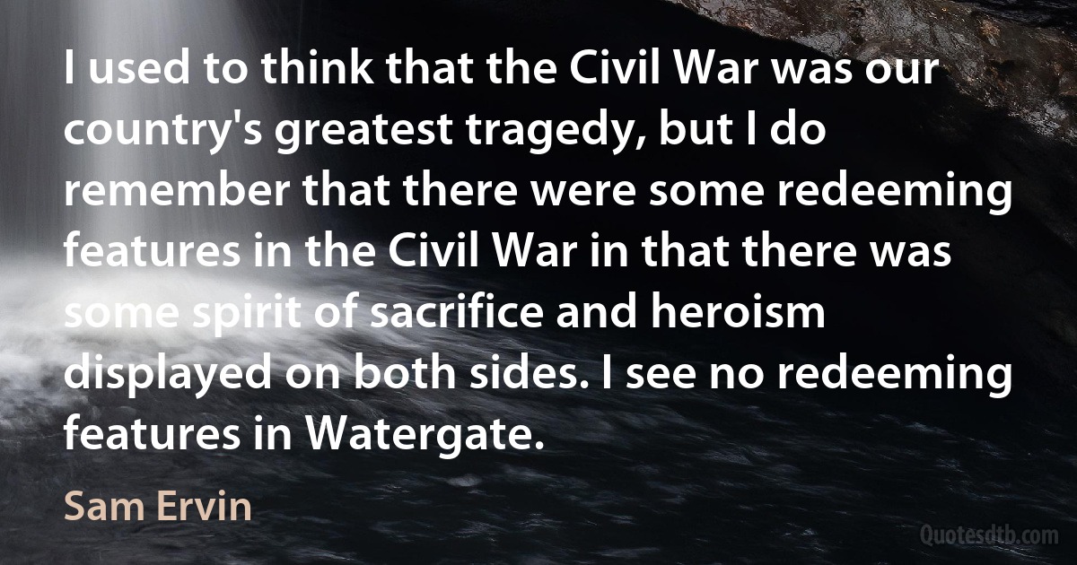 I used to think that the Civil War was our country's greatest tragedy, but I do remember that there were some redeeming features in the Civil War in that there was some spirit of sacrifice and heroism displayed on both sides. I see no redeeming features in Watergate. (Sam Ervin)