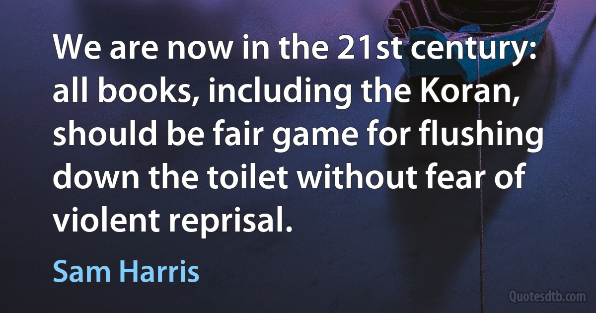 We are now in the 21st century: all books, including the Koran, should be fair game for flushing down the toilet without fear of violent reprisal. (Sam Harris)