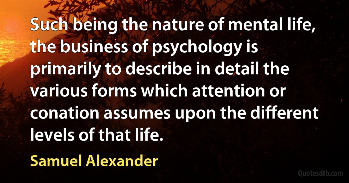 Such being the nature of mental life, the business of psychology is primarily to describe in detail the various forms which attention or conation assumes upon the different levels of that life. (Samuel Alexander)