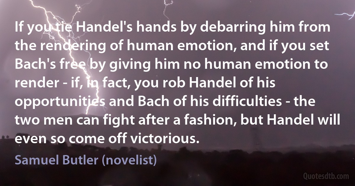 If you tie Handel's hands by debarring him from the rendering of human emotion, and if you set Bach's free by giving him no human emotion to render - if, in fact, you rob Handel of his opportunities and Bach of his difficulties - the two men can fight after a fashion, but Handel will even so come off victorious. (Samuel Butler (novelist))