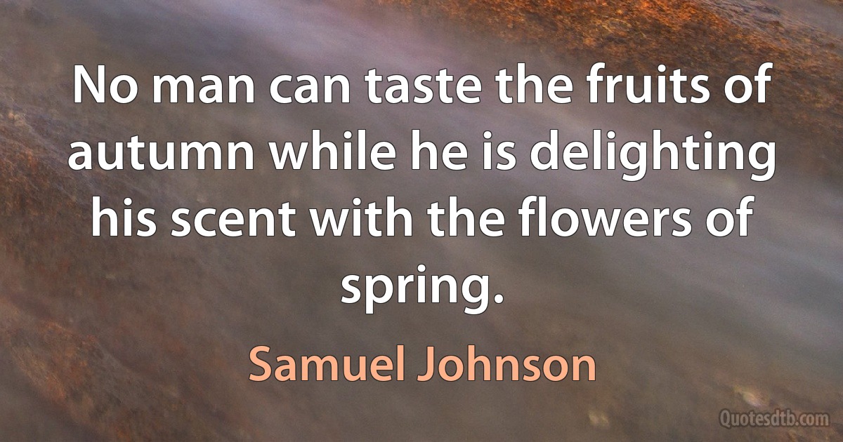 No man can taste the fruits of autumn while he is delighting his scent with the flowers of spring. (Samuel Johnson)