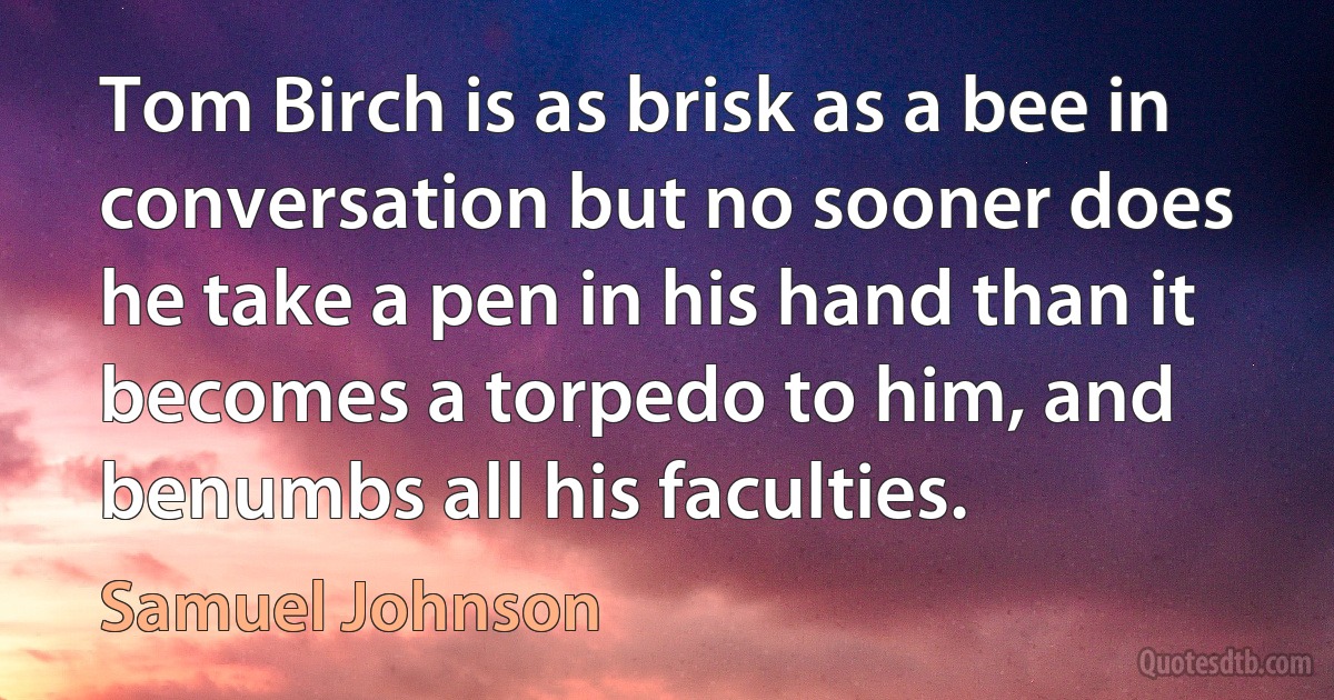 Tom Birch is as brisk as a bee in conversation but no sooner does he take a pen in his hand than it becomes a torpedo to him, and benumbs all his faculties. (Samuel Johnson)