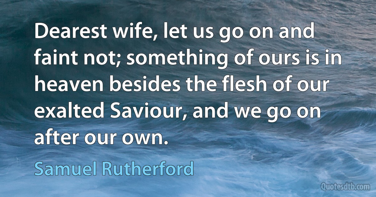 Dearest wife, let us go on and faint not; something of ours is in heaven besides the flesh of our exalted Saviour, and we go on after our own. (Samuel Rutherford)