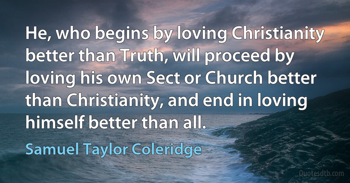 He, who begins by loving Christianity better than Truth, will proceed by loving his own Sect or Church better than Christianity, and end in loving himself better than all. (Samuel Taylor Coleridge)