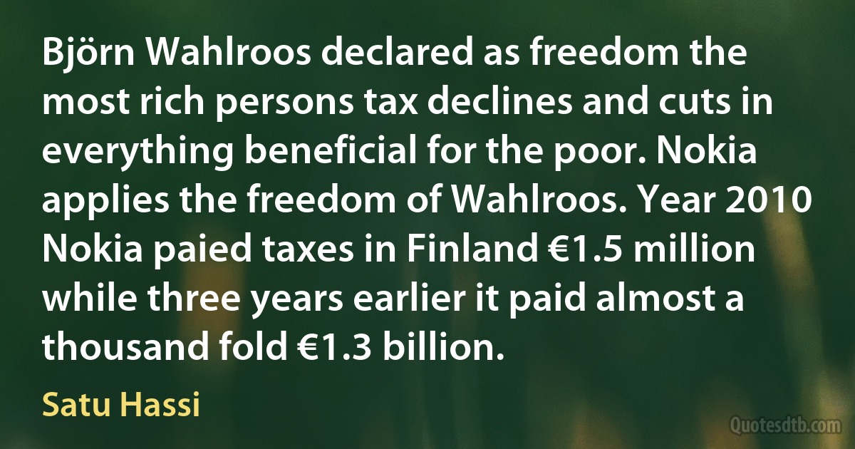 Björn Wahlroos declared as freedom the most rich persons tax declines and cuts in everything beneficial for the poor. Nokia applies the freedom of Wahlroos. Year 2010 Nokia paied taxes in Finland €1.5 million while three years earlier it paid almost a thousand fold €1.3 billion. (Satu Hassi)