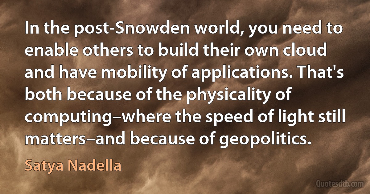 In the post-Snowden world, you need to enable others to build their own cloud and have mobility of applications. That's both because of the physicality of computing–where the speed of light still matters–and because of geopolitics. (Satya Nadella)